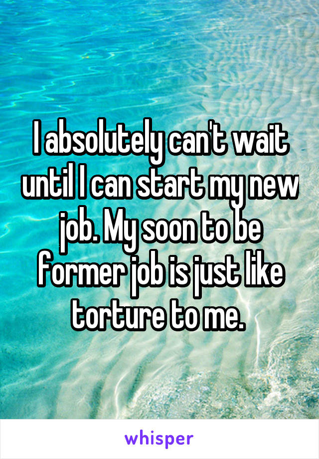 I absolutely can't wait until I can start my new job. My soon to be former job is just like torture to me. 