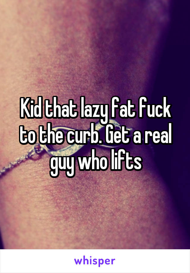 Kid that lazy fat fuck to the curb. Get a real guy who lifts