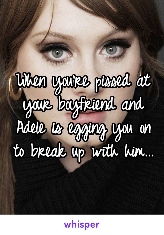 When you're pissed at your boyfriend and Adele is egging you on to break up with him...