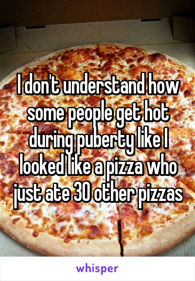 I don't understand how some people get hot during puberty like I looked like a pizza who just ate 30 other pizzas