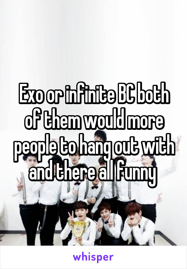 Exo or infinite BC both of them would more people to hang out with and there all funny 