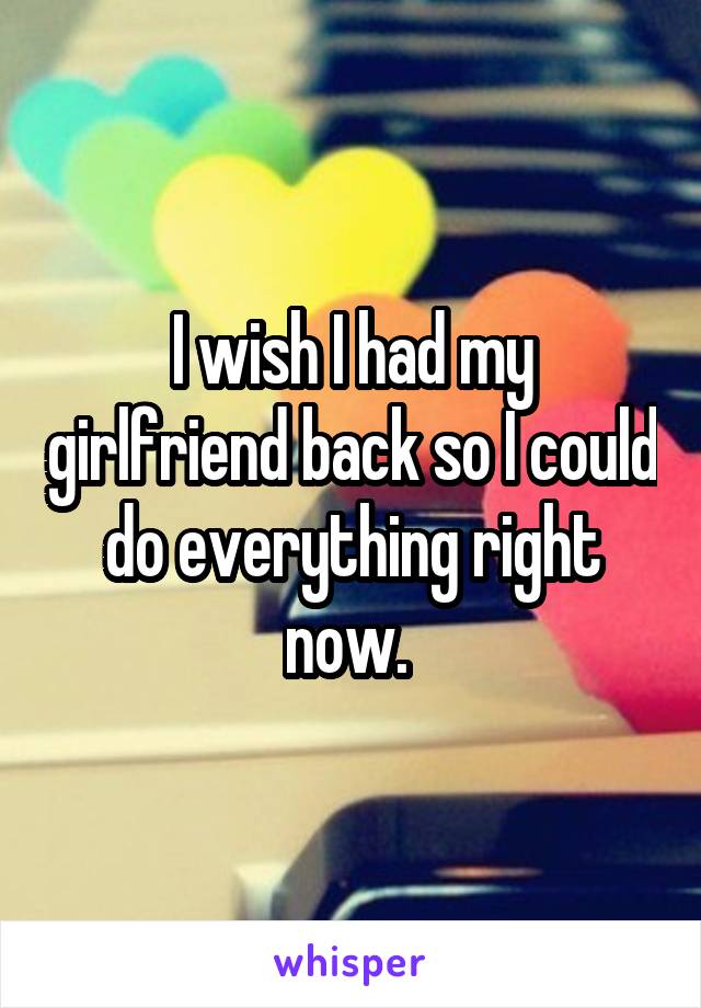 I wish I had my girlfriend back so I could do everything right now. 