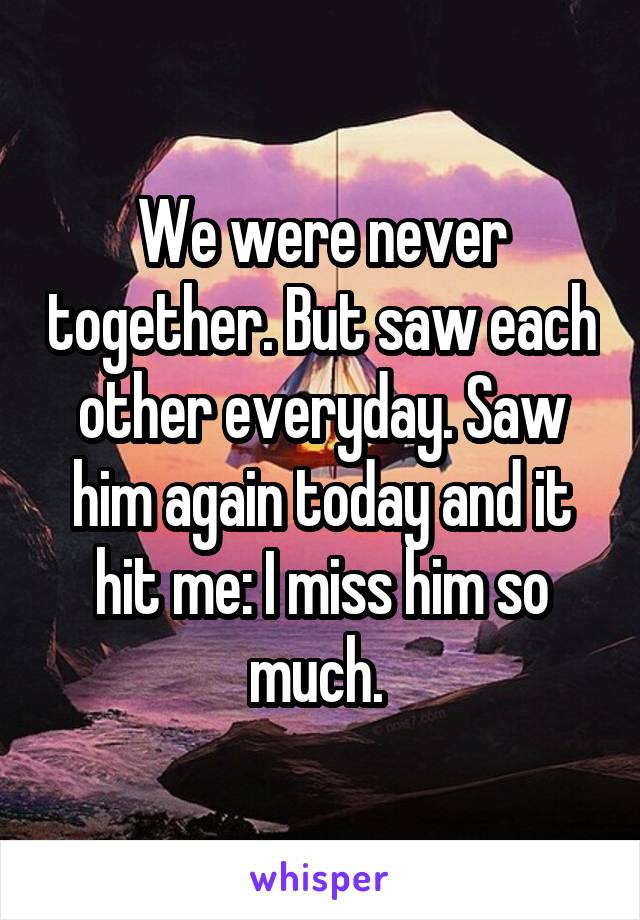 We were never together. But saw each other everyday. Saw him again today and it hit me: I miss him so much. 