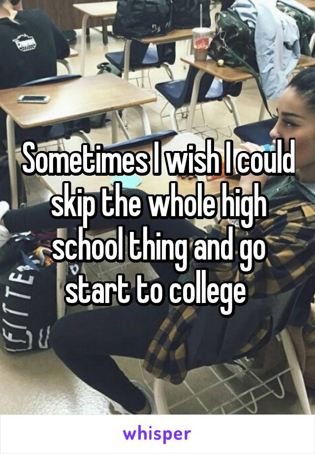 Sometimes I wish I could skip the whole high school thing and go start to college 