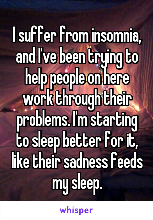 I suffer from insomnia, and I've been trying to help people on here work through their problems. I'm starting to sleep better for it, like their sadness feeds my sleep.