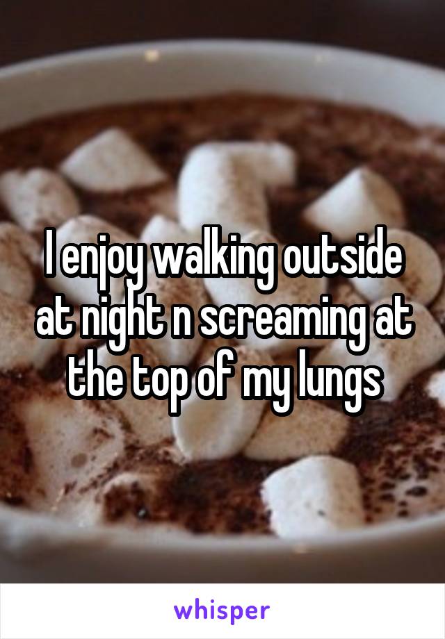 I enjoy walking outside at night n screaming at the top of my lungs