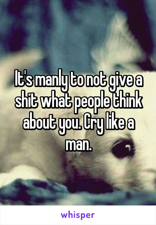 It's manly to not give a shit what people think about you. Cry like a man.