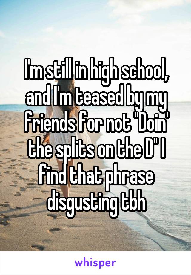 I'm still in high school, and I'm teased by my friends for not "Doin' the splits on the D" I find that phrase disgusting tbh