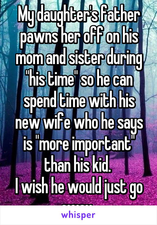 My daughter's father pawns her off on his mom and sister during "his time" so he can spend time with his new wife who he says is "more important" than his kid. 
I wish he would just go away. 