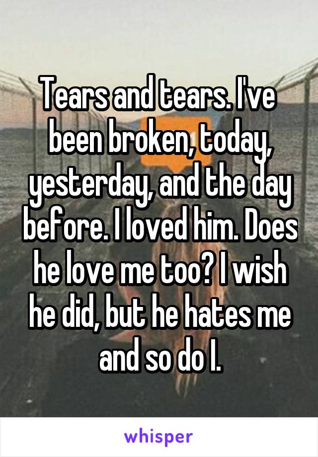 Tears and tears. I've  been broken, today, yesterday, and the day before. I loved him. Does he love me too? I wish he did, but he hates me and so do I.