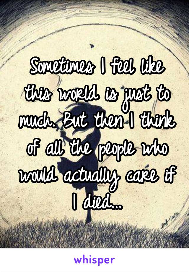 Sometimes I feel like this world is just to much. But then I think of all the people who would actually care if I died...