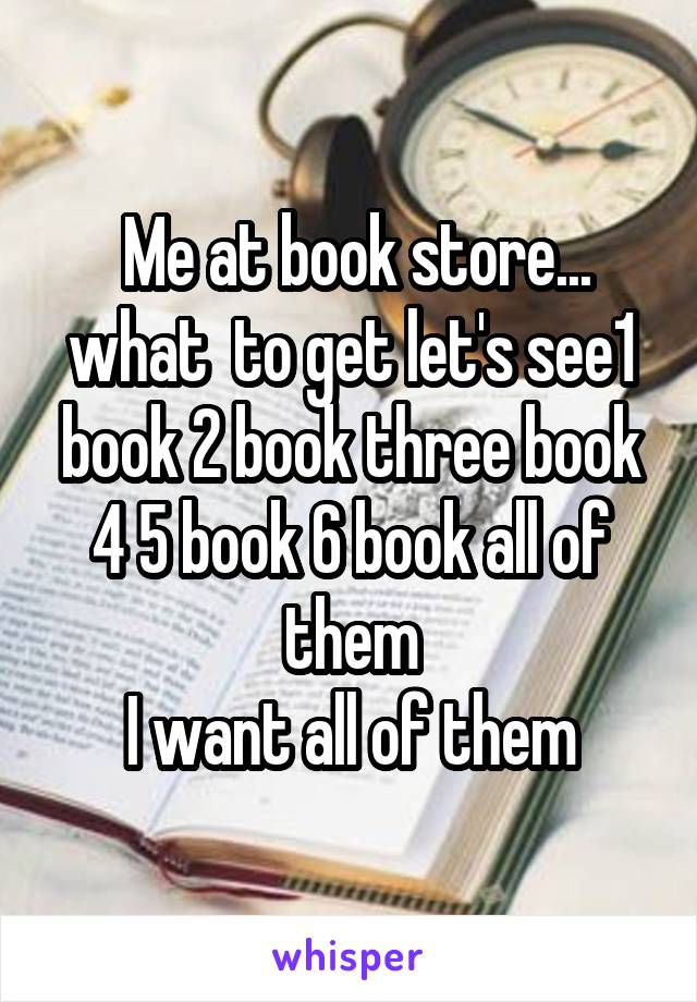  Me at book store... what  to get let's see1 book 2 book three book 4 5 book 6 book all of them
I want all of them