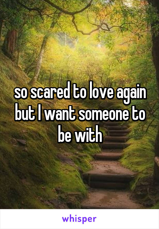 so scared to love again but I want someone to be with