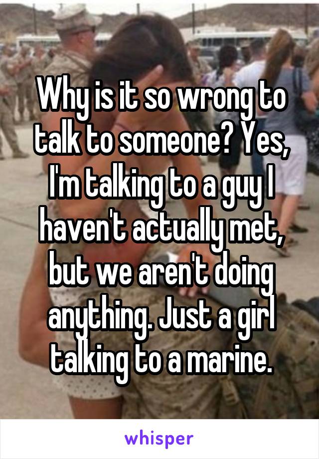 Why is it so wrong to talk to someone? Yes, I'm talking to a guy I haven't actually met, but we aren't doing anything. Just a girl talking to a marine.