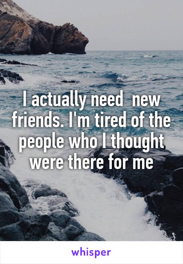 I actually need  new friends. I'm tired of the people who I thought were there for me