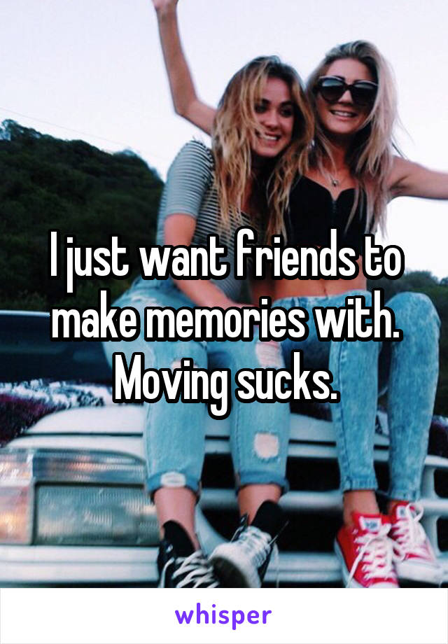 I just want friends to make memories with. Moving sucks.