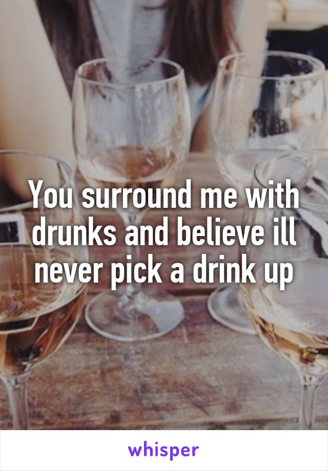 You surround me with drunks and believe ill never pick a drink up