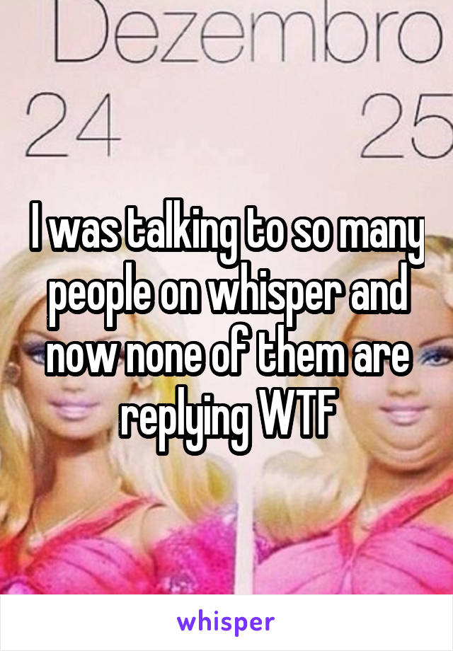 I was talking to so many people on whisper and now none of them are replying WTF