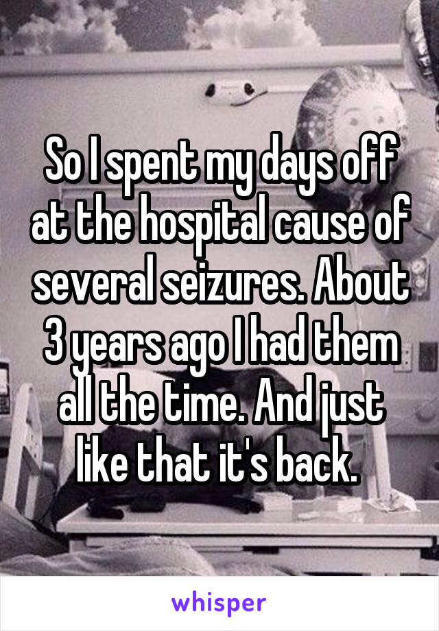 So I spent my days off at the hospital cause of several seizures. About 3 years ago I had them all the time. And just like that it's back. 