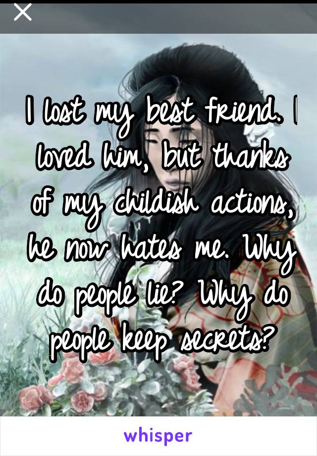 I lost my best friend. I loved him, but thanks of my childish actions, he now hates me. Why do people lie? Why do people keep secrets?