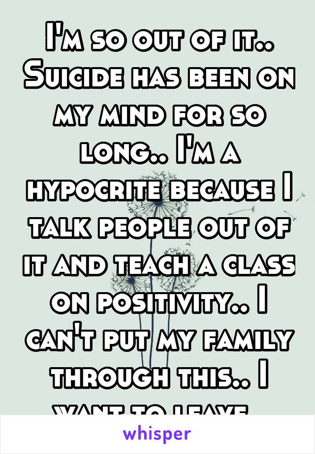 I'm so out of it.. Suicide has been on my mind for so long.. I'm a hypocrite because I talk people out of it and teach a class on positivity.. I can't put my family through this.. I want to leave..