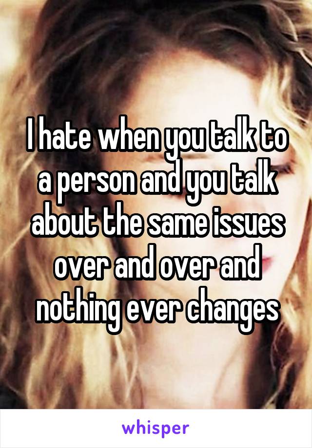 I hate when you talk to a person and you talk about the same issues over and over and nothing ever changes