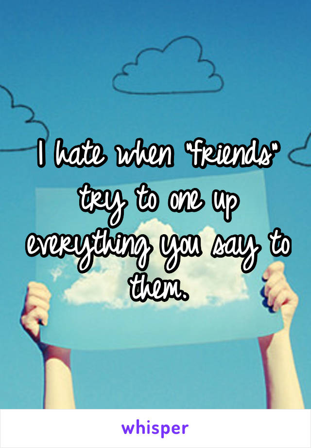 I hate when "friends" try to one up everything you say to them.