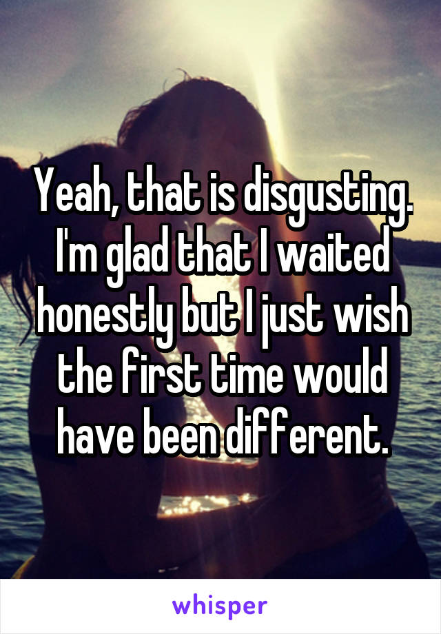 Yeah, that is disgusting. I'm glad that I waited honestly but I just wish the first time would have been different.