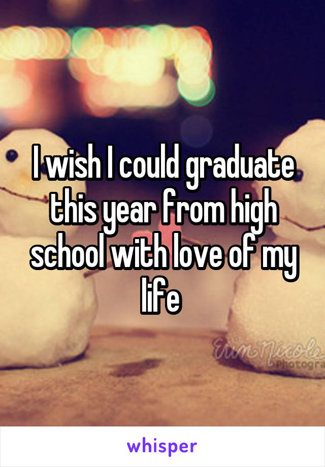 I wish I could graduate this year from high school with love of my life 