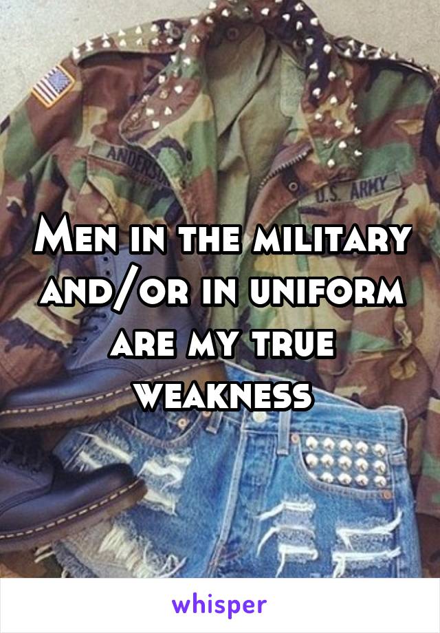 Men in the military and/or in uniform are my true weakness