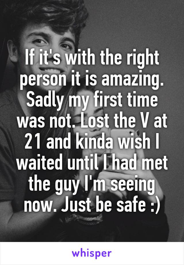 If it's with the right person it is amazing. Sadly my first time was not. Lost the V at 21 and kinda wish I waited until I had met the guy I'm seeing now. Just be safe :)