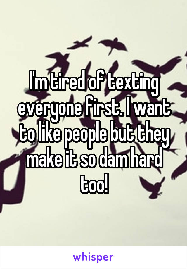 I'm tired of texting everyone first. I want to like people but they make it so dam hard too!