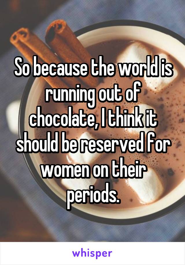 So because the world is running out of chocolate, I think it should be reserved for women on their periods.