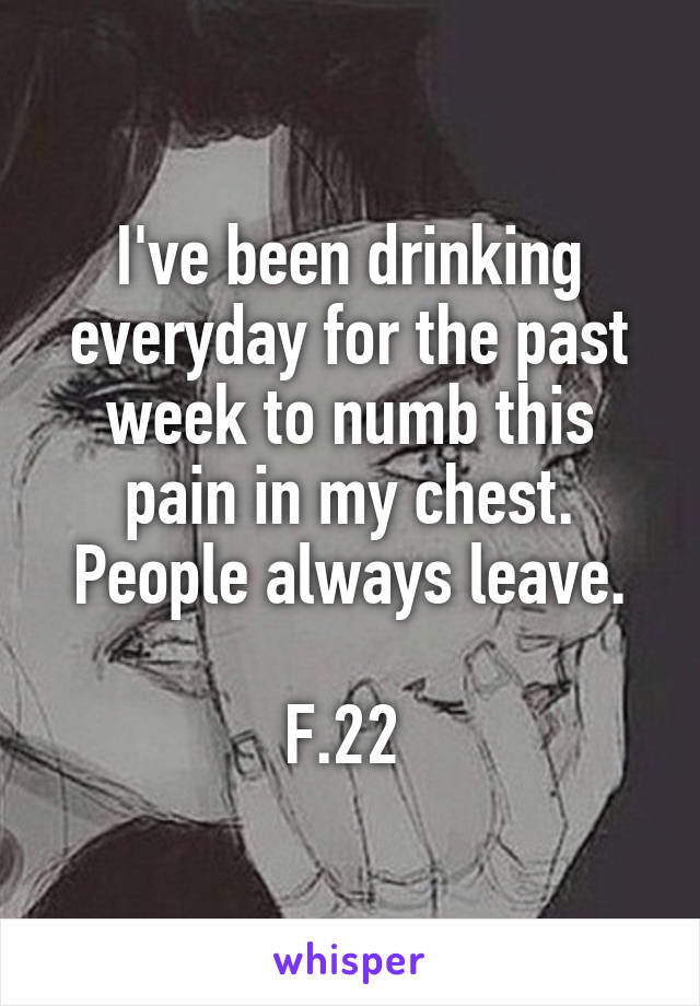 I've been drinking everyday for the past week to numb this pain in my chest. People always leave.

F.22 