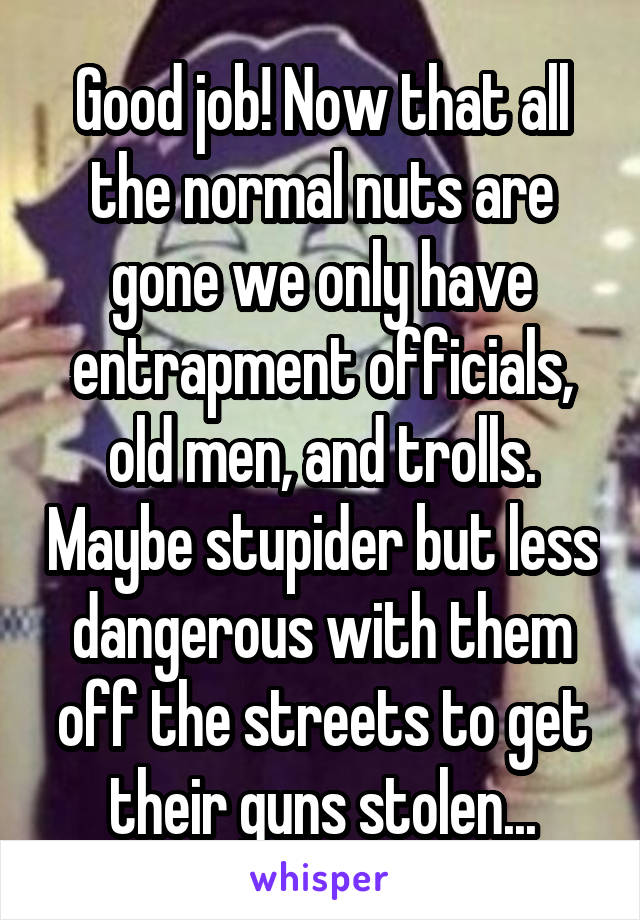 Good job! Now that all the normal nuts are gone we only have entrapment officials, old men, and trolls. Maybe stupider but less dangerous with them off the streets to get their guns stolen...