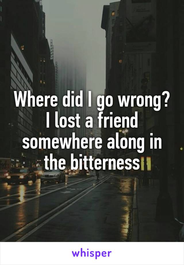 Where did I go wrong? I lost a friend somewhere along in the bitterness