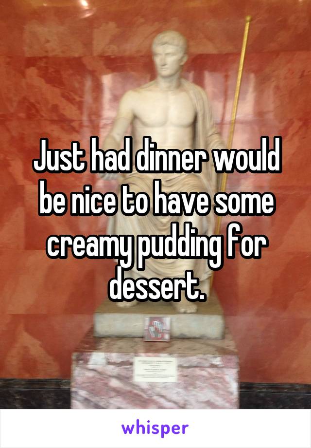 Just had dinner would be nice to have some creamy pudding for dessert.