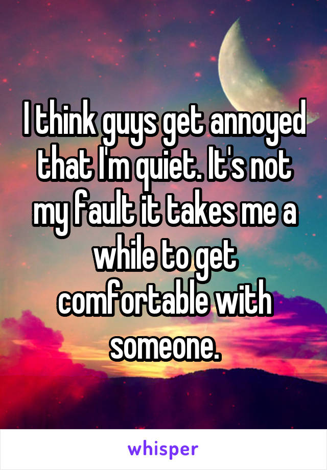 I think guys get annoyed that I'm quiet. It's not my fault it takes me a while to get comfortable with someone.