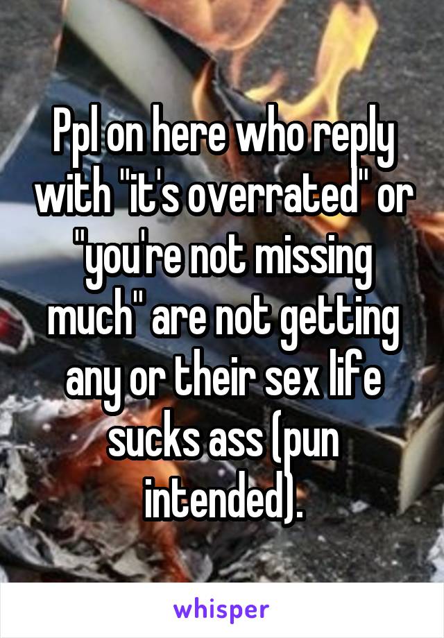 Ppl on here who reply with "it's overrated" or "you're not missing much" are not getting any or their sex life sucks ass (pun intended).