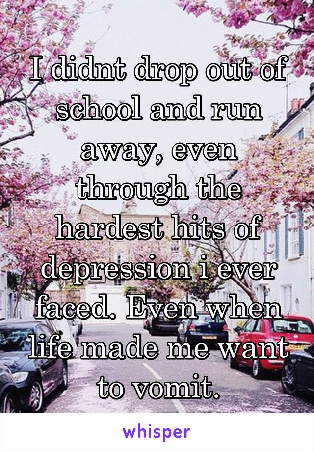 I didnt drop out of school and run away, even through the hardest hits of depression i ever faced. Even when life made me want to vomit.