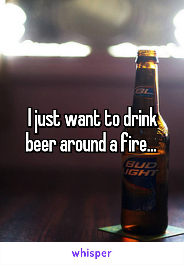 I just want to drink beer around a fire... 