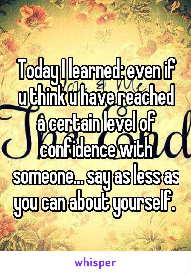 Today I learned: even if u think u have reached a certain level of confidence with someone... say as less as you can about yourself. 