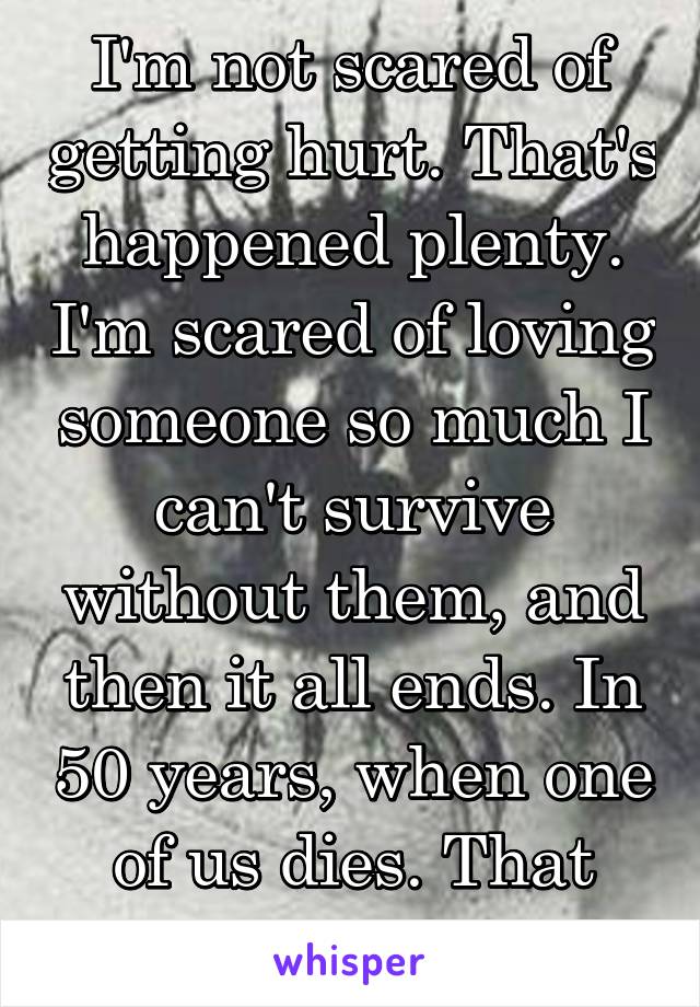 I'm not scared of getting hurt. That's happened plenty. I'm scared of loving someone so much I can't survive without them, and then it all ends. In 50 years, when one of us dies. That ultimate ending.