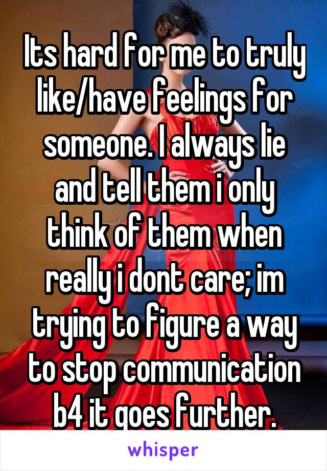 Its hard for me to truly like/have feelings for someone. I always lie and tell them i only think of them when really i dont care; im trying to figure a way to stop communication b4 it goes further.