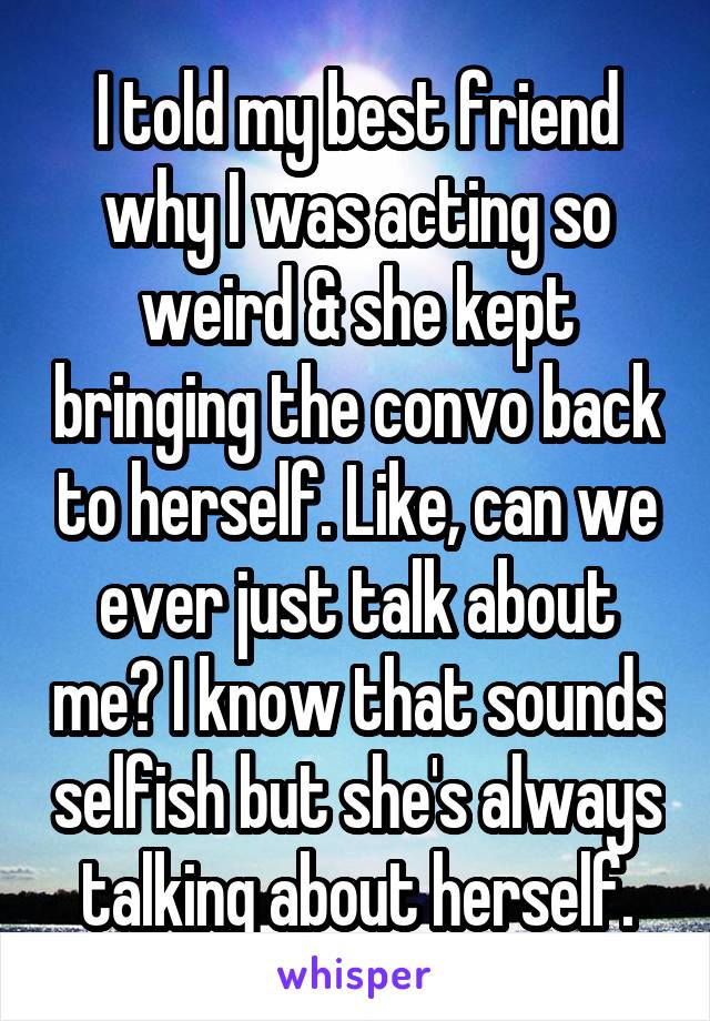 I told my best friend why I was acting so weird & she kept bringing the convo back to herself. Like, can we ever just talk about me? I know that sounds selfish but she's always talking about herself.