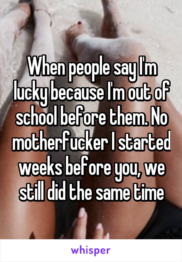 When people say I'm lucky because I'm out of school before them. No motherfucker I started weeks before you, we still did the same time