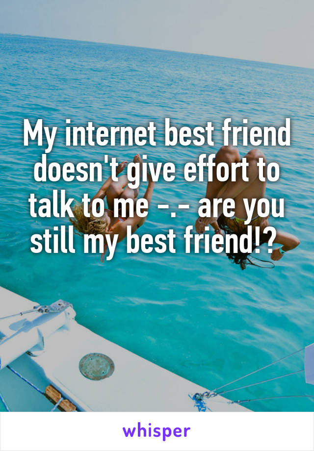 My internet best friend doesn't give effort to talk to me -.- are you still my best friend!? 

