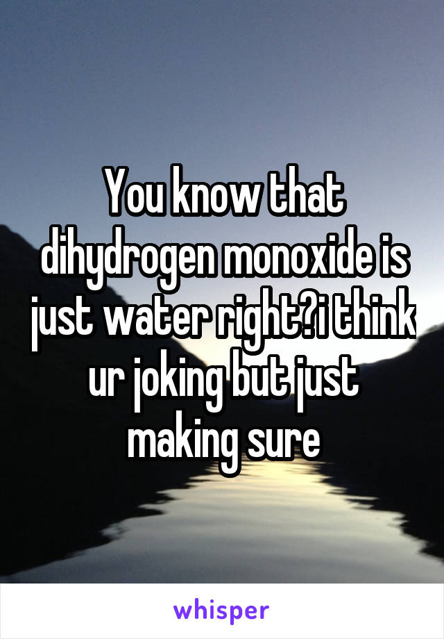 You know that dihydrogen monoxide is just water right?i think ur joking but just making sure