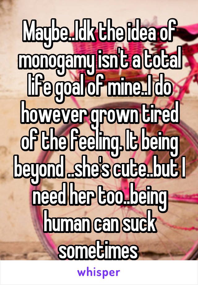 Maybe..Idk the idea of monogamy isn't a total life goal of mine..I do however grown tired of the feeling. It being beyond ..she's cute..but I need her too..being human can suck sometimes 