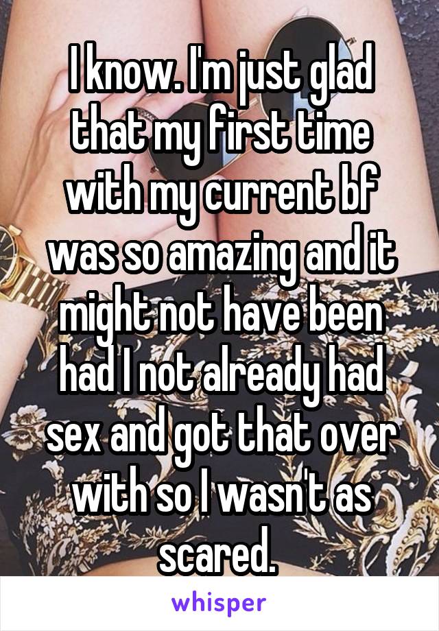 I know. I'm just glad that my first time with my current bf was so amazing and it might not have been had I not already had sex and got that over with so I wasn't as scared. 